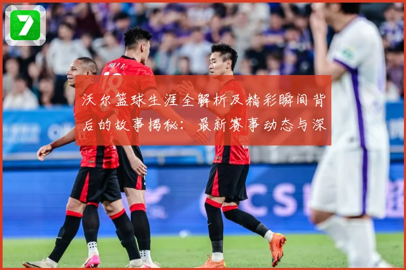 沃尔篮球生涯全解析及精彩瞬间背后的故事揭秘：最新赛事动态与深度分析