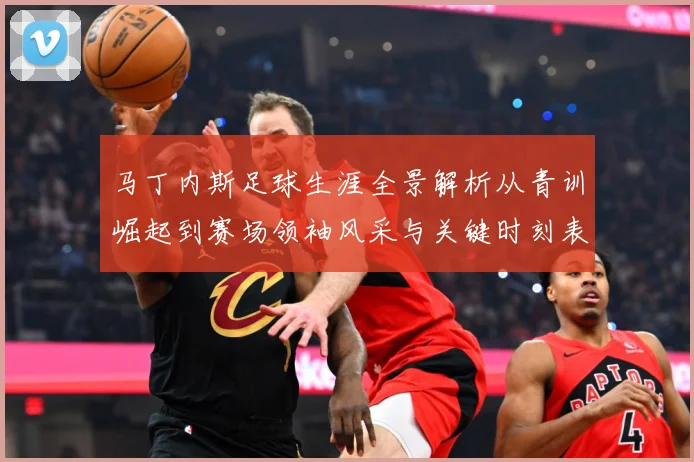 马丁内斯足球生涯全景解析从青训崛起到赛场领袖风采与关键时刻表现：最新赛事动态与深度分析