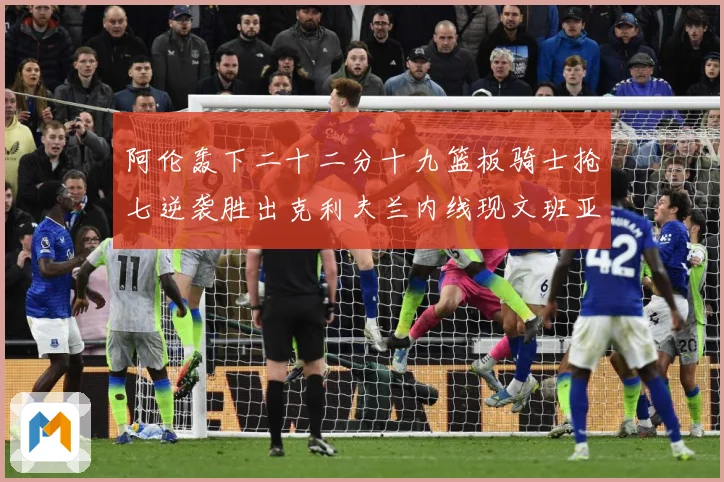 阿伦轰下二十二分十九篮板骑士抢七逆袭胜出克利夫兰内线现文班亚赛场复盘：最新赛事动态与深度分析