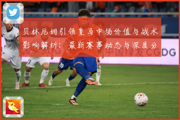 贝林厄姆引领皇马中场价值与战术影响解析：最新赛事动态与深度分析
