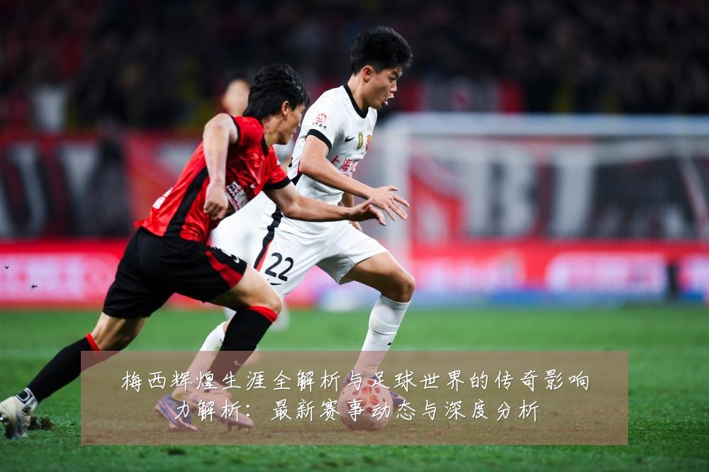 梅西辉煌生涯全解析与足球世界的传奇影响力解析:最新赛事动态与深度分析