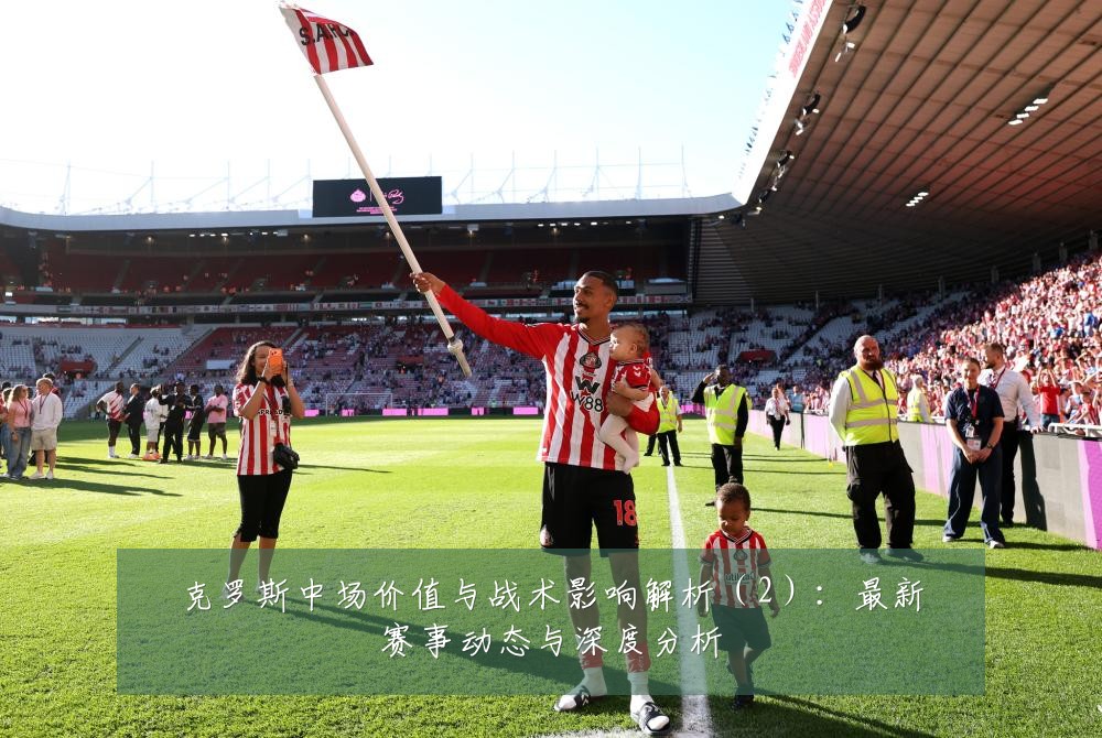 克罗斯中场价值与战术影响解析(2):最新赛事动态与深度分析