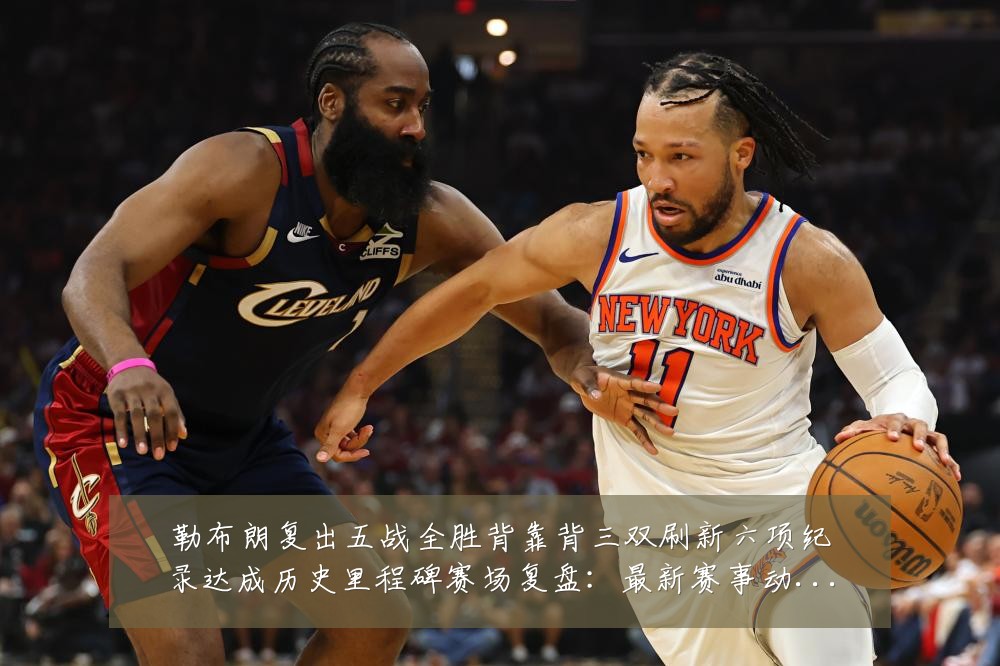 勒布朗复出五战全胜背靠背三双刷新六项纪录达成历史里程碑赛场复盘:最新赛事动态与深度分析